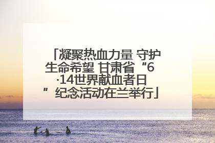 凝聚热血力量 守护生命希望 甘肃省“6 ·14世界献血者日”纪念活动在兰举行