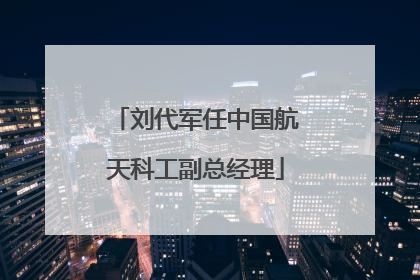 刘代军任中国航天科工副总经理