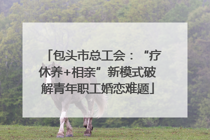 包头市总工会：“疗休养+相亲”新模式破解青年职工婚恋难题