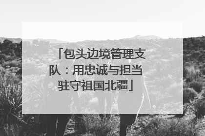 包头边境管理支队：用忠诚与担当驻守祖国北疆