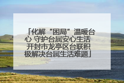 化解“困局”温暖台心 守护台属安心生活 开封市龙亭区台联积极解决台属生活难题