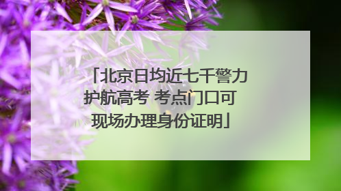 北京日均近七千警力护航高考 考点门口可现场办理身份证明