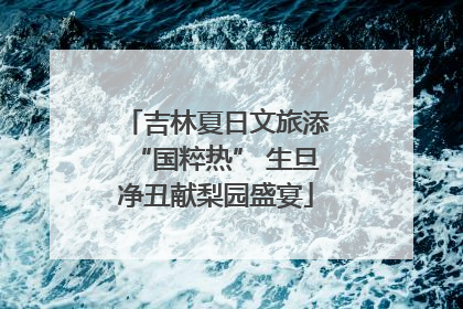 吉林夏日文旅添“国粹热” 生旦净丑献梨园盛宴