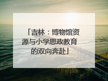 吉林：博物馆资源与小学思政教育的双向奔赴