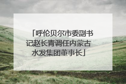 呼伦贝尔市委副书记赵长青调任内蒙古水发集团董事长