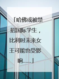 哈佛或被禁招国际学生,比利时未来女王可能也受影响……