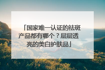 国家唯一认证的祛斑产品都有哪个？层层透亮的美白护肤品