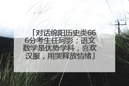 对话绵阳历史类666分考生任珂影：语文数学是优势学科，喜欢汉服，用哭释放情绪