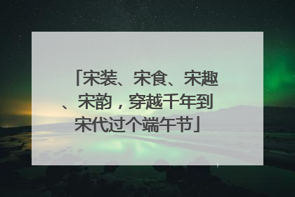 宋装、宋食、宋趣、宋韵，穿越千年到宋代过个端午节