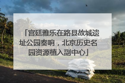宫廷雅乐在路县故城遗址公园奏响，北京历史名园资源植入副中心