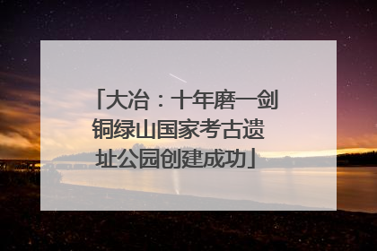 大冶：十年磨一剑 铜绿山国家考古遗址公园创建成功