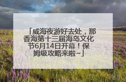 威海夜游好去处，那香海第十三届海岛文化节6月14日开幕！保姆级攻略来啦~