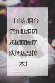 山东烟台第九批组团式援藏医疗队抵达聂拉木