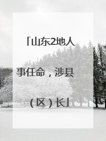 山东2地人事任命，涉县（区）长