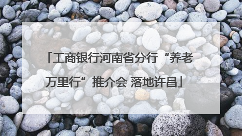 工商银行河南省分行“养老万里行”推介会 落地许昌