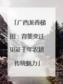 广西龙脊梯田：背篓变迁见证千年农耕传统魅力