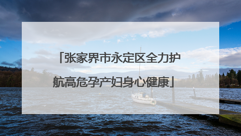 张家界市永定区全力护航高危孕产妇身心健康