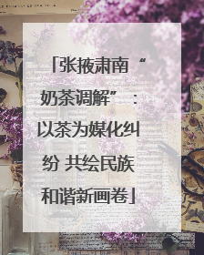 张掖肃南“奶茶调解”：以茶为媒化纠纷 共绘民族和谐新画卷