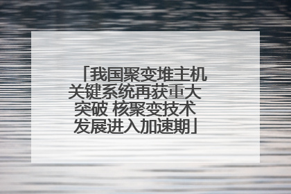我国聚变堆主机关键系统再获重大突破 核聚变技术发展进入加速期