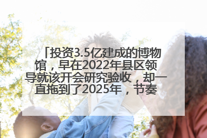 投资3.5亿建成的博物馆，早在2022年县区领导就该开会研究验收，却一直拖到了2025年，节奏不是一般的慢！