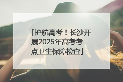 护航高考！长沙开展2025年高考考点卫生保障检查