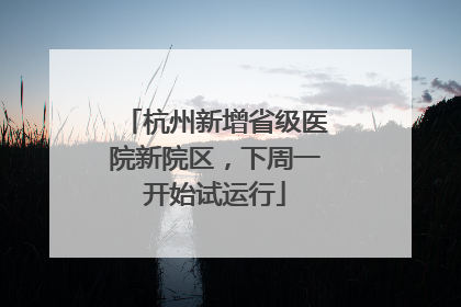 杭州新增省级医院新院区，下周一开始试运行
