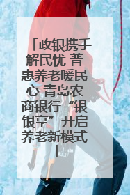 政银携手解民忧 普惠养老暖民心 青岛农商银行“银银享”开启养老新模式