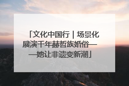 文化中国行｜场景化展演千年赫哲族婚俗——她让非遗变新潮