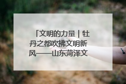 文明的力量｜牡丹之都吹拂文明新风——山东菏泽文明创建一线见闻