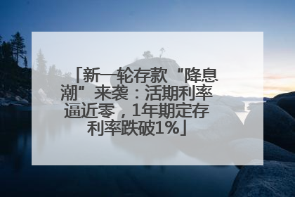 新一轮存款“降息潮”来袭：活期利率逼近零，1年期定存利率跌破1%