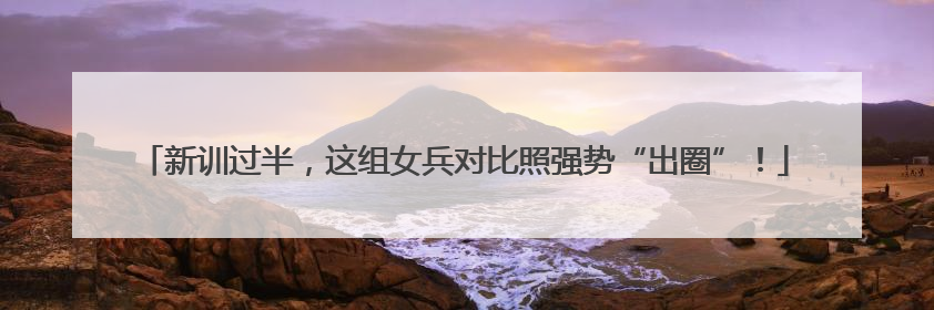 新训过半，这组女兵对比照强势“出圈”！