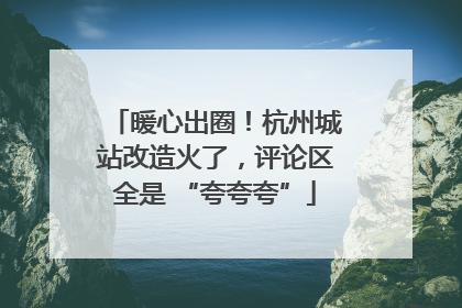 暖心出圈！杭州城站改造火了，评论区全是 “夸夸夸”