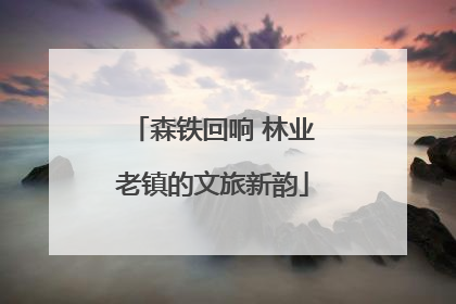 森铁回响 林业老镇的文旅新韵