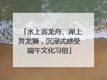 水上赛龙舟、岸上舞龙狮，沉浸式感受端午文化习俗
