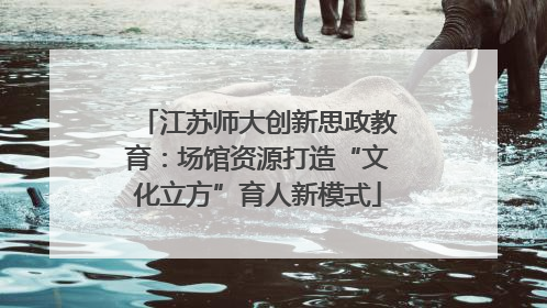 江苏师大创新思政教育：场馆资源打造“文化立方”育人新模式