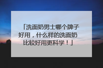 洗面奶男士哪个牌子好用，什么样的洗面奶比较好用更科学！
