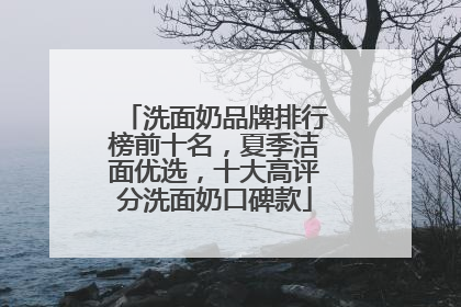 洗面奶品牌排行榜前十名，夏季洁面优选，十大高评分洗面奶口碑款