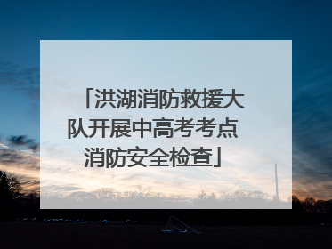 洪湖消防救援大队开展中高考考点消防安全检查