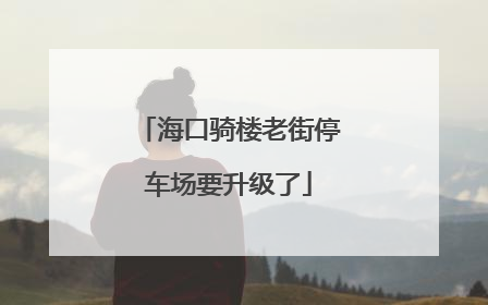 海口骑楼老街停车场要升级了