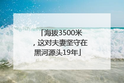 海拔3500米，这对夫妻坚守在黑河源头19年