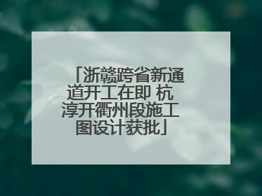 浙赣跨省新通道开工在即 杭淳开衢州段施工图设计获批