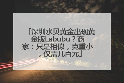 深圳水贝黄金出现黄金版Labubu？商家：只是相似，克重小，仅需几百元