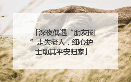 深夜偶遇“朋友圈”走失老人，细心护士助其平安归家