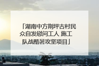 湖南中方荆坪古村民众自发慰问工人 施工队战酷暑攻坚项目