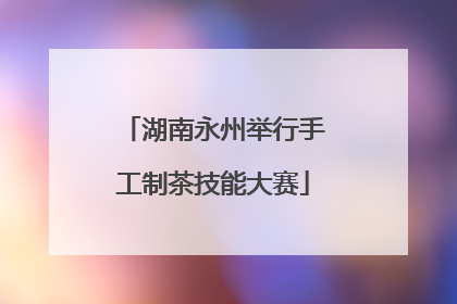 湖南永州举行手工制茶技能大赛