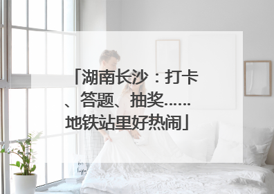湖南长沙：打卡、答题、抽奖……地铁站里好热闹