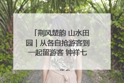 荆风楚韵 山水田园｜从各自抢游客到一起留游客 钟祥七村抱团解了“乡愁”添了“乡酬”