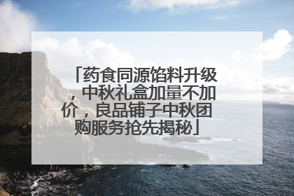 药食同源馅料升级，中秋礼盒加量不加价，良品铺子中秋团购服务抢先揭秘