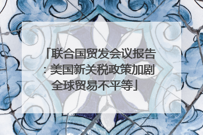 联合国贸发会议报告：美国新关税政策加剧全球贸易不平等