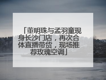 董明珠与孟羽童现身长沙门店，再次合体直播带货，现场推荐玫瑰空调